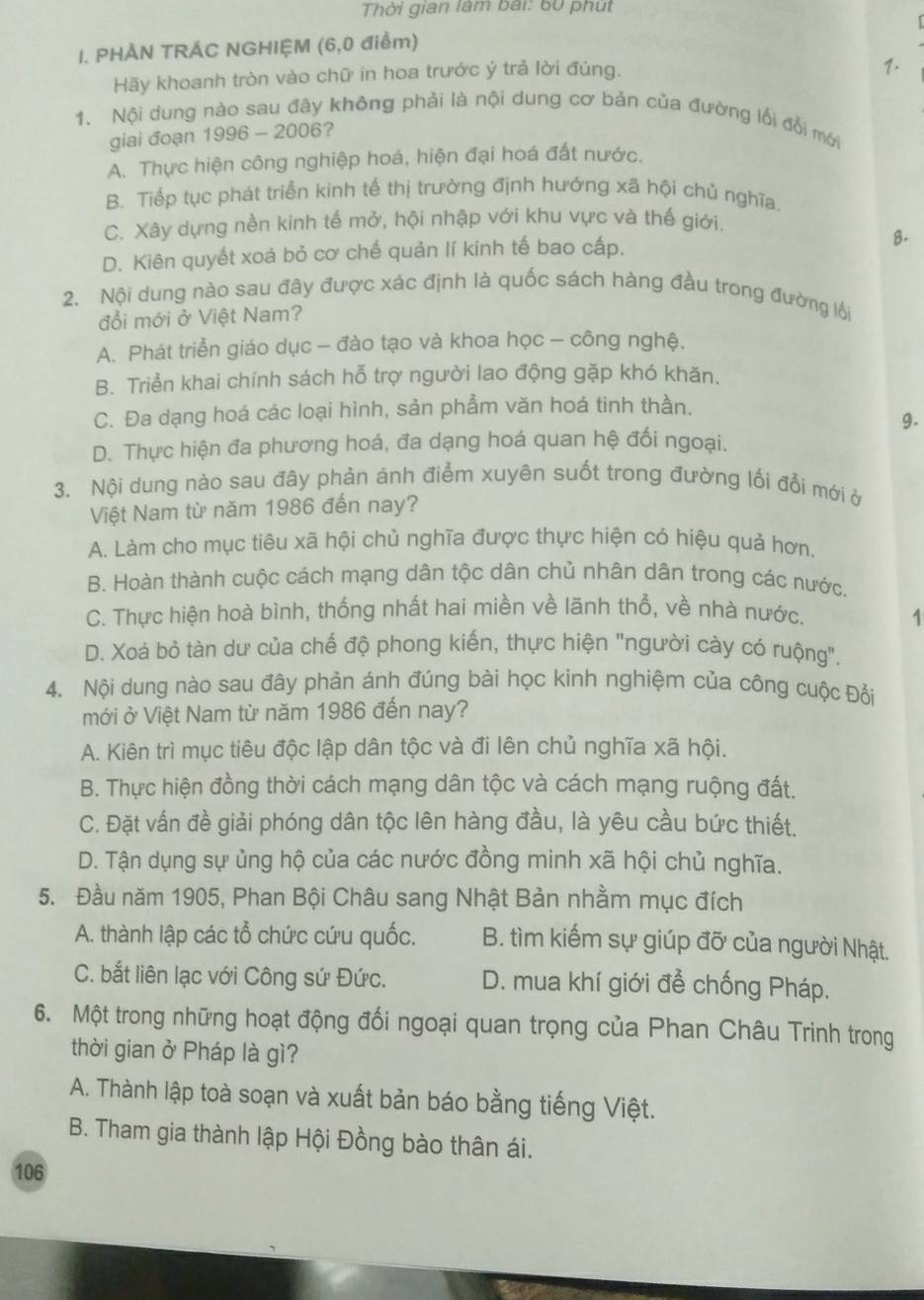 Thời gian làm bài: 60 phút
I. PHÀN TRÁC NGHIỆM (6,0 điểm)
Hãy khoanh tròn vào chữ in hoa trước ý trả lời đúng.
1.
1. Nội dung nào sau đây không phải là nội dung cơ bản của đường lối đổi mới
giai đoạn 1996 - 2006?
A. Thực hiện công nghiệp hoá, hiện đại hoá đất nước.
B. Tiếp tục phát triển kinh tế thị trường định hướng xã hội chủ nghĩa.
C. Xây dựng nền kinh tế mở, hội nhập với khu vực và thế giới.
D. Kiên quyết xoá bỏ cơ chế quản lí kinh tế bao cấp.
8.
2. Nội dung nào sau đây được xác định là quốc sách hàng đầu trong đường lội
đổi mới ở Việt Nam?
A. Phát triển giáo dục - đào tạo và khoa học - công nghệ.
B. Triển khai chính sách hỗ trợ người lao động gặp khó khăn,
C. Đa dạng hoá các loại hình, sản phẩm văn hoá tinh thần.
9.
D. Thực hiện đa phương hoá, đa dạng hoá quan hệ đối ngoại.
3. Nội dung nào sau đây phản ảnh điểm xuyên suốt trong đường lối đổi mới ở
Việt Nam từ năm 1986 đến nay?
A. Làm cho mục tiêu xã hội chủ nghĩa được thực hiện có hiệu quả hơn.
B. Hoàn thành cuộc cách mạng dân tộc dân chủ nhân dân trong các nước.
C. Thực hiện hoà bình, thống nhất hai miền về lãnh thổ, về nhà nước.
1
D. Xoá bỏ tàn dư của chế độ phong kiến, thực hiện "người cày có ruộng".
4. Nội dung nào sau đây phản ánh đúng bài học kinh nghiệm của công cuộc Đổi
mới ở Việt Nam từ năm 1986 đến nay?
A. Kiên trì mục tiêu độc lập dân tộc và đi lên chủ nghĩa xã hội.
B. Thực hiện đồng thời cách mạng dân tộc và cách mạng ruộng đất.
C. Đặt vấn đề giải phóng dân tộc lên hàng đầu, là yêu cầu bức thiết.
D. Tận dụng sự ủng hộ của các nước đồng minh xã hội chủ nghĩa.
5. Đầu năm 1905, Phan Bội Châu sang Nhật Bản nhằm mục đích
A. thành lập các tổ chức cứu quốc. B. tìm kiếm sự giúp đỡ của người Nhật.
C. bắt liên lạc với Công sứ Đức. D. mua khí giới để chống Pháp.
6. Một trong những hoạt động đối ngoại quan trọng của Phan Châu Trinh trong
thời gian ở Pháp là gì?
A. Thành lập toà soạn và xuất bản báo bằng tiếng Việt.
B. Tham gia thành lập Hội Đồng bào thân ái.
106