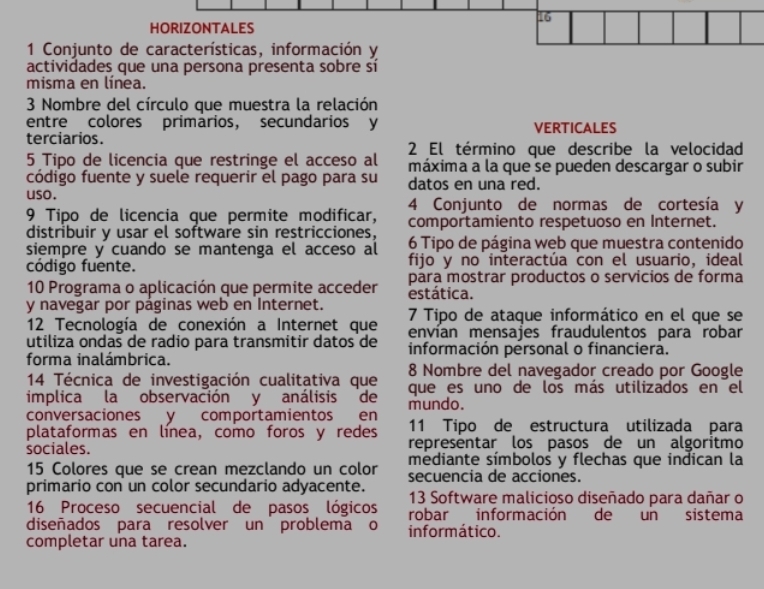 HORIZONTALES
1 Conjunto de características, información y
actividades que una persona presenta sobre sí
misma en línea.
3 Nombre del círculo que muestra la relación
entre colores primarios, secundarios y VERTICALES
terciarios.
2 El término que describe la velocidad
5 Tipo de licencia que restringe el acceso al máxima a la que se pueden descargar o subir
código fuente y suele requerir el pago para su datos en una red.
uso. 4 Conjunto de normas de cortesía y
9 Tipo de licencia que permite modificar, comportamiento respetuoso en Internet.
distribuir y usar el software sin restricciones, 6 Tipo de página web que muestra contenido
siempre y cuando se mantenga el acceso al fijo y no interactúa con el usuario, ideal
código fuente.
10 Programa o aplicación que permite acceder para mostrar productos o servicios de forma
estática.
y navegar por páginas web en Internet.  7 Tipo de ataque informático en el que se
12 Tecnología de conexión a Internet que envían mensajes fraudulentos para  robar
utiliza ondas de radio para transmitir datos de  información personal o financiera.
forma inalámbrica. 8 Nombre del navegador creado por Google
14 Técnica de investigación cualitativa que
implica la observación y análisis de que es uno de los más utilizados en el
conversaciones y comportamientos en mundo.
11 Tipo de estructura utilizada para
plataformas en línea, como foros y redes representar los pasos de un algoritmo
sociales.
15 Colores que se crean mezclando un color mediante símbolos y flechas que indican la
primario con un color secundario adyacente. secuencia de acciones.
13 Software malicioso diseñado para dañar o
16 Proceso secuencial de pasos lógicos robar información de un sistema
diseñados para resolver un problema o informático.
completar una tarea.