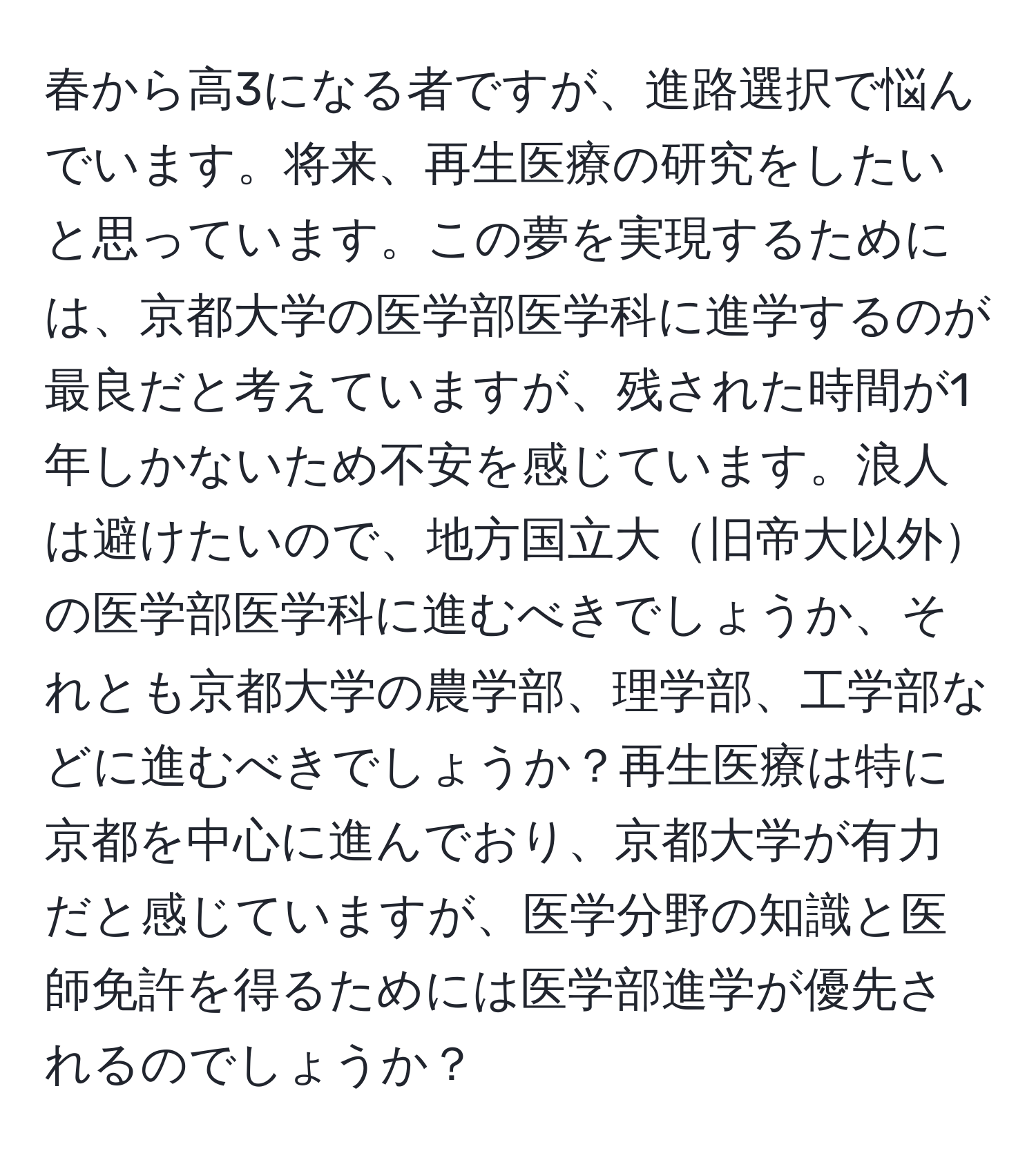 春から高3になる者ですが、進路選択で悩んでいます。将来、再生医療の研究をしたいと思っています。この夢を実現するためには、京都大学の医学部医学科に進学するのが最良だと考えていますが、残された時間が1年しかないため不安を感じています。浪人は避けたいので、地方国立大旧帝大以外の医学部医学科に進むべきでしょうか、それとも京都大学の農学部、理学部、工学部などに進むべきでしょうか？再生医療は特に京都を中心に進んでおり、京都大学が有力だと感じていますが、医学分野の知識と医師免許を得るためには医学部進学が優先されるのでしょうか？