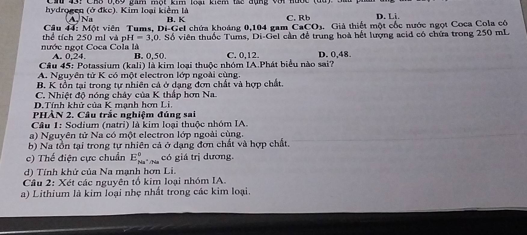 Cau 43: Cho 0,69 gam một kim loại kiểm tác dụng với nước (du): Sau
hydrogen (ở đkc). Kim loại kiềm là
A. Na B. K C. Rb D. Li.
Câu 44: Một viên Tums, Di-Gel chứa khoảng 0,104 gam CaCO₃. Giả thiết một cốc nước ngọt Coca Cola có
thể tích 250 ml và pH=3,0. Số viên thuốc Tums, Di-Gel cần để trung hoà hết lượng acid có chứa trong 250 mL
nước ngọt Coca Cola là
A. 0,24. B. 0,50. C. 0, 12. D. 0,48.
Câu 45: Potassium (kali) là kim loại thuộc nhóm IA.Phát biểu nào sai?
A. Nguyên tử K có một electron lớp ngoài cùng.
B. K tồn tại trong tự nhiên cả ở dạng đơn chất và hợp chất.
C. Nhiệt độ nóng chảy của K thấp hơn Na.
D.Tính khử của K mạnh hơn Li.
PHÀN 2. Câu trắc nghiệm đúng sai
Câu 1: Sodium (natri) là kim loại thuộc nhóm IA.
a) Nguyên tử Na có một electron lớp ngoài cùng.
b) Na tồn tại trong tự nhiên cả ở dạng đơn chất và hợp chất.
c) Thế điện cực chuẩn E_Na^+/Na^0 có giá trị dương.
d) Tính khử của Na mạnh hơn Li.
Câu 2: Xét các nguyên tố kim loại nhóm IA.
a) Lithium là kim loại nhẹ nhất trong các kim loại.