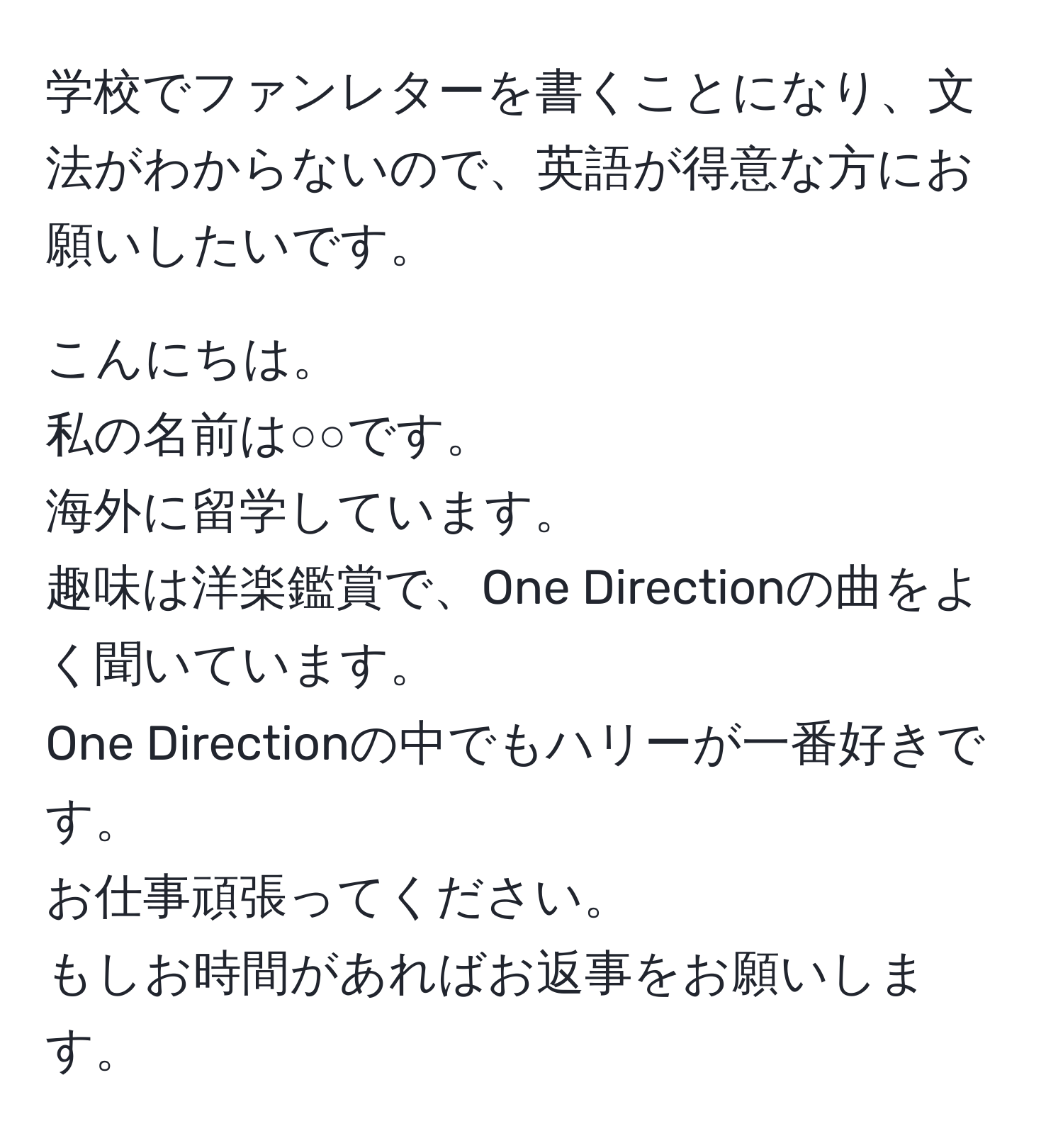 学校でファンレターを書くことになり、文法がわからないので、英語が得意な方にお願いしたいです。  

こんにちは。  
私の名前は○○です。  
海外に留学しています。  
趣味は洋楽鑑賞で、One Directionの曲をよく聞いています。  
One Directionの中でもハリーが一番好きです。  
お仕事頑張ってください。  
もしお時間があればお返事をお願いします。