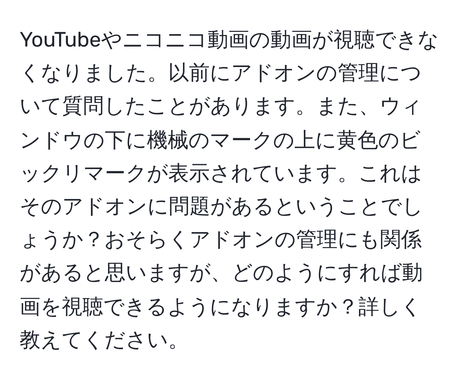 YouTubeやニコニコ動画の動画が視聴できなくなりました。以前にアドオンの管理について質問したことがあります。また、ウィンドウの下に機械のマークの上に黄色のビックリマークが表示されています。これはそのアドオンに問題があるということでしょうか？おそらくアドオンの管理にも関係があると思いますが、どのようにすれば動画を視聴できるようになりますか？詳しく教えてください。