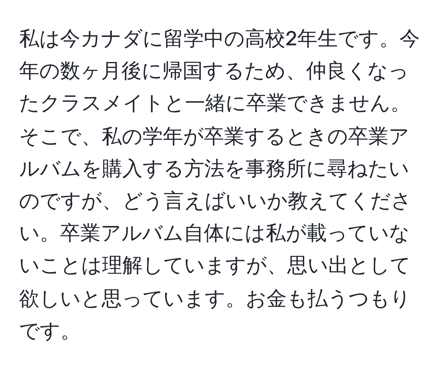 私は今カナダに留学中の高校2年生です。今年の数ヶ月後に帰国するため、仲良くなったクラスメイトと一緒に卒業できません。そこで、私の学年が卒業するときの卒業アルバムを購入する方法を事務所に尋ねたいのですが、どう言えばいいか教えてください。卒業アルバム自体には私が載っていないことは理解していますが、思い出として欲しいと思っています。お金も払うつもりです。