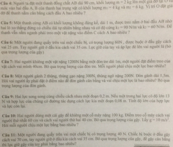 Cầu 4: Người ta đặt một thanh đồng chất AB dài 90 cm, khổi lượng m=2kg lên một gia đờ tại Ở và
móc vào hai đầu A, B của thanh hai trọng vật có khối lượng m_1=4kg và m_2=6kg 1. Vị trí O đặt giả
đỡ để thanh nằm cân bằng cách đầu A bao nhiêu ?
Câu 5: Một thanh cứng AB có khổi lượng không đảng kể, dài 1 m, được treo nằm ở hai đầu AB nhờ
hai lò xo thẳng đứng có chiều dãi tự nhiên bằng nhau và có độ cứng k_1=90N/m và k_2=60N/m. Đề
thanh vẫn nằm nganh phải treo một vật nặng vào điểm C cách A bao nhiêu ?
Cầu 6: Một người đang quầy trên vai một chiếc bị, có trọng lượng 60N , được buộc ở đầu gậy cách
vai 25 cm. Tay người giữ ở đầu kia cách vai 35 cm. Lực giữ của tay và áp lực đè lên vai người là (bỏ
qua trọng lượng của gậy)
Câu 7: Hai người khiêng một vật nặng 1200N bằng một đòn tre dài 1m, một người đặt điểm treo của
vật cách vai mình 40cm. Bỏ qua trọng lượng của đòn tre. Mỗi người phải chịu một lực bao nhiêu?
Cầu 8: Một người gánh 2 thúng, thúng gạo nặng 300N, thủng ngô nặng 200N. Đòn gánh dài 1,5m.
Hỏi vai người ấy phái đặt ở điểm nào đề đòn gánh cân bằng và vai chịu một lực là bao nhiều? Bỏ qua
trọng lượng của đòn gánh.
Câu 9: Hai lực song song cùng chiều cách nhau một đoạn 0,2 m. Nếu một trong hai lực có độ lớn 13
N và hợp lực của chúng có đường tác dụng cách lực kia một đoạn 0,08 m. Tính độ lớn của hợp lực
và lực còn lại.
Câu 10: Hai người dùng một cái gậy để khiêng một cổ máy nặng 100 kg. Điểm treo cổ máy cách vai
người thứ nhất 60 cm và cách vai người thứ hai 40 cm. Bỏ qua trọng lượng của gậy. Lầy g=10m/s^2.
Hồi mỗi người chịu một lực bằng bao nhiêu ?
Câu 11: Một người đang quầy trên vai một chiếc bị có trọng lượng 40 N. Chiếc bị buộc ở đầu gậy
cách vai 70 cm, tay người giữ ở đầu kia cách vai 35 cm. Bỏ qua trọng lượng của gậy, để gậy cân bằng
thì lực giữ gậy của tay phải băng bao nhiêu?