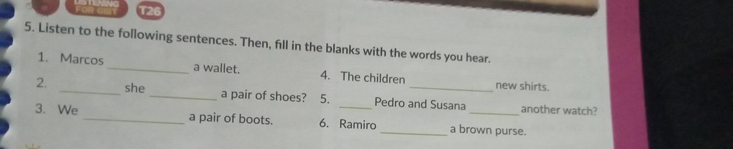 FOR GIST T26 
5. Listen to the following sentences. Then, fill in the blanks with the words you hear. 
1. Marcos_ a wallet. 4. The children 
new shirts. 
2. _she_ a pair of shoes? 5. Pedro and Susana 
another watch? 
3. We _a pair of boots. 6. Ramiro _a brown purse.