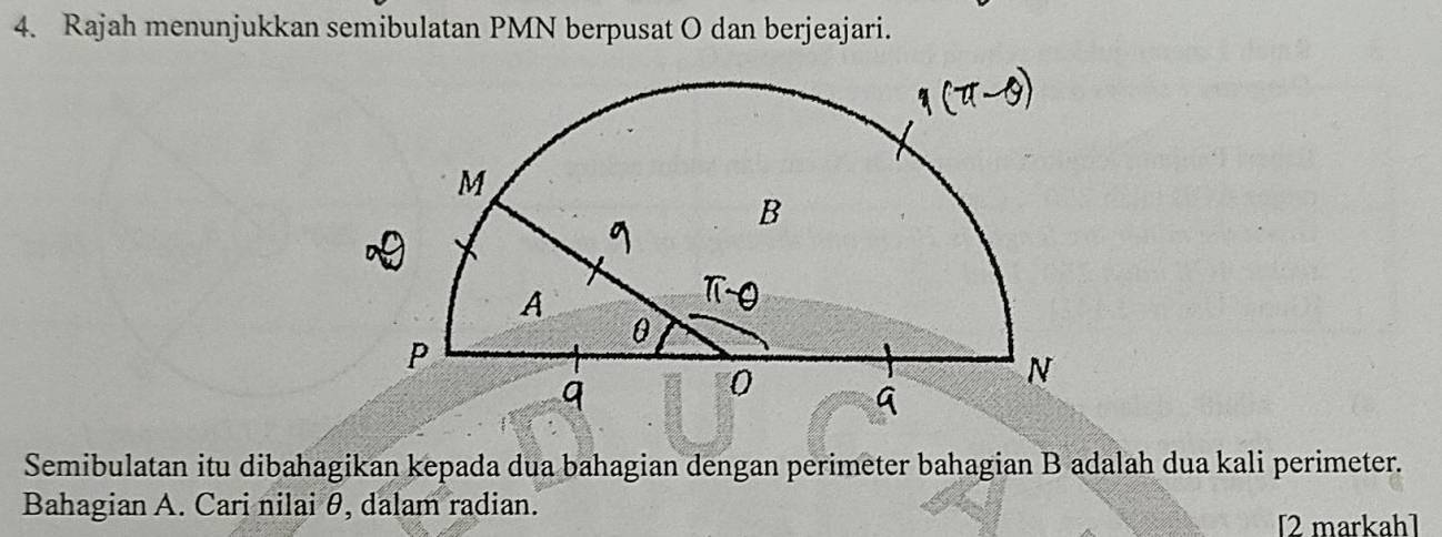 Rajah menunjukkan semibulatan PMN berpusat O dan berjeajari. 
Semibulatan itu dibahagikan kepada dua bahagian dengan perimeter bahagian B adalah dua kali perimeter. 
Bahagian A. Cari nilai θ, dalam radian. 
[2 markah]