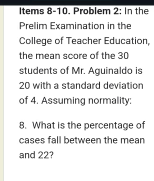 Items 8-10. Problem 2: In the 
Prelim Examination in the 
College of Teacher Education, 
the mean score of the 30
students of Mr. Aguinaldo is
20 with a standard deviation 
of 4. Assuming normality: 
8. What is the percentage of 
cases fall between the mean 
and 22?