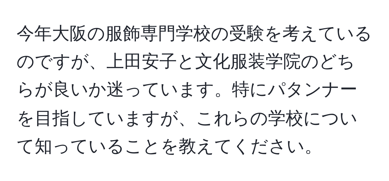 今年大阪の服飾専門学校の受験を考えているのですが、上田安子と文化服装学院のどちらが良いか迷っています。特にパタンナーを目指していますが、これらの学校について知っていることを教えてください。