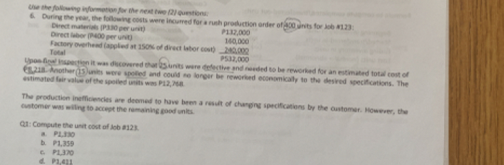 Use the following information for the next two (2) questions:
6. During the year, the following costs were incurred for a rush production order of 400 units for Job #123:
Direct materals (P330 per unit) P132,000
Direct labor (P400 per unit) 160,000
Factory overhead (applied at 150% of direct labor cost) 240,000
Total
9532,000
Upon final inspection it was discovered that 25 units were defective and needed to be reworked for an estimated total cost of
€8,218 Another(15)units were spolied and could no longer be reworked economically to the desired specifications. The
estimated fair value of the spoiled units was P12,768.
The production inefficiencies are deemed to have been a result of changing specifications by the customer. However, the
customer was willing to accept the remaining good units.
QI: Compute the unit cost of Job # 123.
a. P2,330
b. P1,359
C. P1,370
d. P1,411