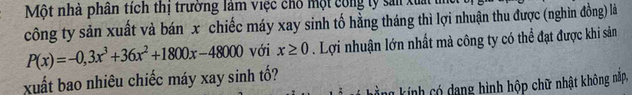 Một nhà phân tích thị trường làm việc chố một công lý sản xuất l 
công ty sản xuất và bán x chiếc máy xay sinh tố hằng tháng thì lợi nhuận thu được (nghìn đồng) là
P(x)=-0,3x^3+36x^2+1800x-48000 với x≥ 0. Lợi nhuận lớn nhất mà công ty có thể đạt được khi sản 
xuất bao nhiêu chiếc máy xay sinh tố? 
Lằng kính có dang hình hộp chữ nhật không nặp,