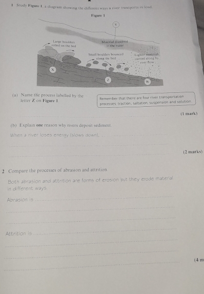 Study Figure 1, a diagram showing the different ways a river transports its load 
(a) Name the process labelled by the Remember that there are four river transportation 
letter Z on Figure 1 
processes: traction, saltation, suspension and solution 
_ 
(1 mark) 
(b) Explain one reason why rivers deposit sediment. 
When a river loses energy (slows down), 
_ 
_ 
_ 
(2 marks) 
2 Compare the processes of abrasion and attrition. 
Both abrasion and attrition are forms of erosion but they erode material 
in different ways. 
Abrasion is 
_ 
_ 
_ 
Attrition is 
_ 
_ 
_ 
_ 
(4 m