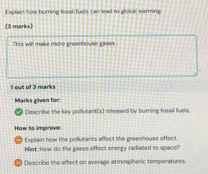 Explain how burning fossil fuels can lead to global warming 
(3 marks) 
This will make more greenhouse gases . 
1 out of 3 marks 
Marks given for: 
Describe the key pollutant(s) released by burning fossil fuels. 
How to improve: 
Explain how the pollutants affect the greenhouse effect. 
Hint: How do the gases effect energy radiated to space? 
Describe the effect on average atmospheric temperatures.