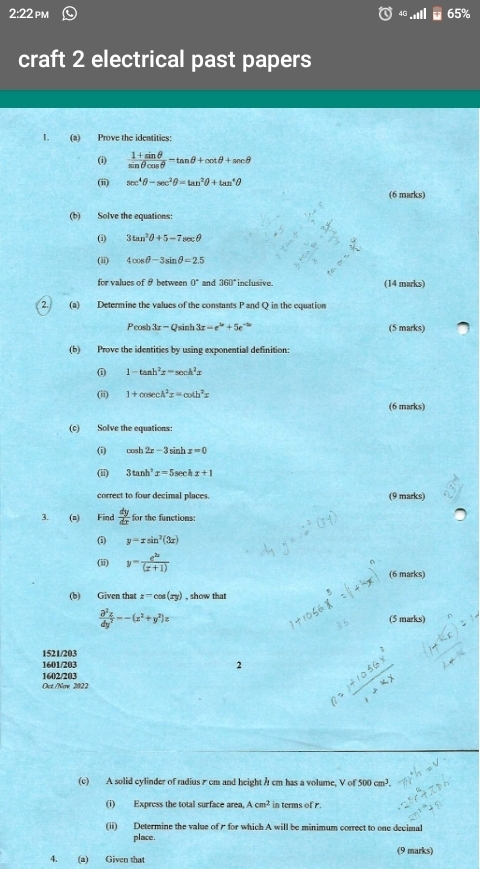 2:22 pm 65%
craft 2 electrical past papers
1. (a) Prove the identities:
(i)  (1+sin θ )/sin θ cos θ  -tan θ +cot θ +sec θ
(ii) sec^4θ -sec^2θ =tan^2θ +tan^4θ
(6 marks)
(b) Solve the equations:
(i) 3tan^2θ +5-7sec θ
(ii) 4cos θ -3sin θ =2.5
for values of θ between 0° and 360° inclusive. (14 marks)
2. (a) Determine the values of the constants P and Q in the equation
Peosh 3x-Qsin 3x-e^(3x)+5e^(-2x) (5 marks)
(b) Prove the identities by using exponential definition:
0 1-tan h^2x=sec h^2x
(ii) 1+cosec A^2x=cot h^2x
(6 marks)
(c) Solve the equations:
(i) cos h2x-3sin x=0
(ii) 3tan h^2x=5s ec x+1
correct to four decimal places. (9 marks)
3. (n) F ind  dy/dx  for the functions:
(1) y=xsin^2(3x)
(ii) y= e^(2x)/(x+1) 
(6 marks)
(b) Given that z=cos (xy) , show that
 partial^2z/dy^2 =-(x^2+y^2)z (5 marks)
1521/203
1601/203 2
Oct./Now 2022 1602/203
(c) A solid cylinder of radius 7 cm and height h cm has a volume, V of 500cm^3.
(i) Express the total surface area, Acm^2 in terms of r.
(ii) Determine the value of  for which A will be minimum correct to one decimal
place.
(9 marks)
4. (a) Given that