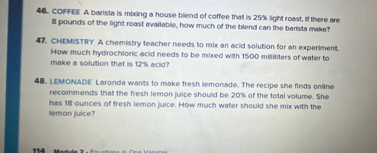 COFFEE A barista is mixing a house blend of coffee that is 25% light roast. If there are
8 pounds of the light roast available, how much of the blend can the barista make? 
47. CHEMISTRY A chemistry teacher needs to mix an acid solution for an experiment. 
How much hydrochloric acid needs to be mixed with 1500 milliliters of water to 
make a solution that is 12% acid? 
48. LEMONADE Laronda wants to make fresh lemonade. The recipe she finds online 
recommends that the fresh lemon juice should be 20% of the total volume. She 
has 18 ounces of fresh lemon juice. How much water should she mix with the 
lemon juice? 
114