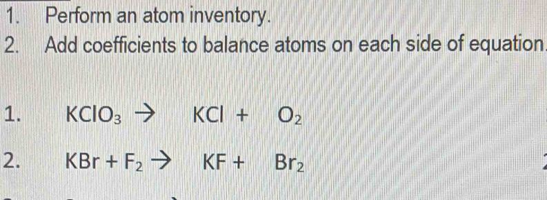 Perform an atom inventory. 
2. Add coefficients to balance atoms on each side of equation 
1. KCIO_3to KCI+O_2
2. KBr+F_2to KF+Br_2