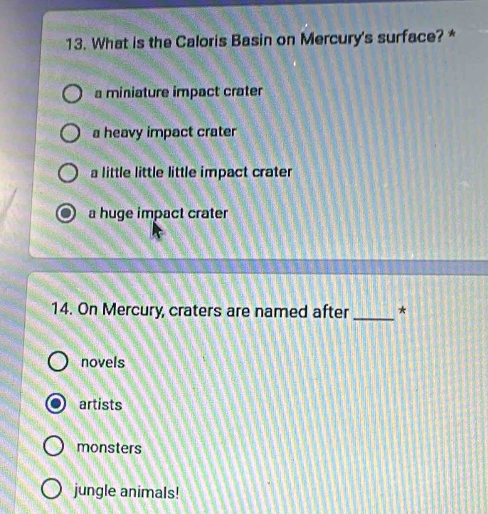 What is the Caloris Basin on Mercury's surface? *
a miniature impact crater
a heavy impact crater
a little little little impact crater
a huge impact crater
14. On Mercury, craters are named after _*
novels
artists
monsters
jungle animals!