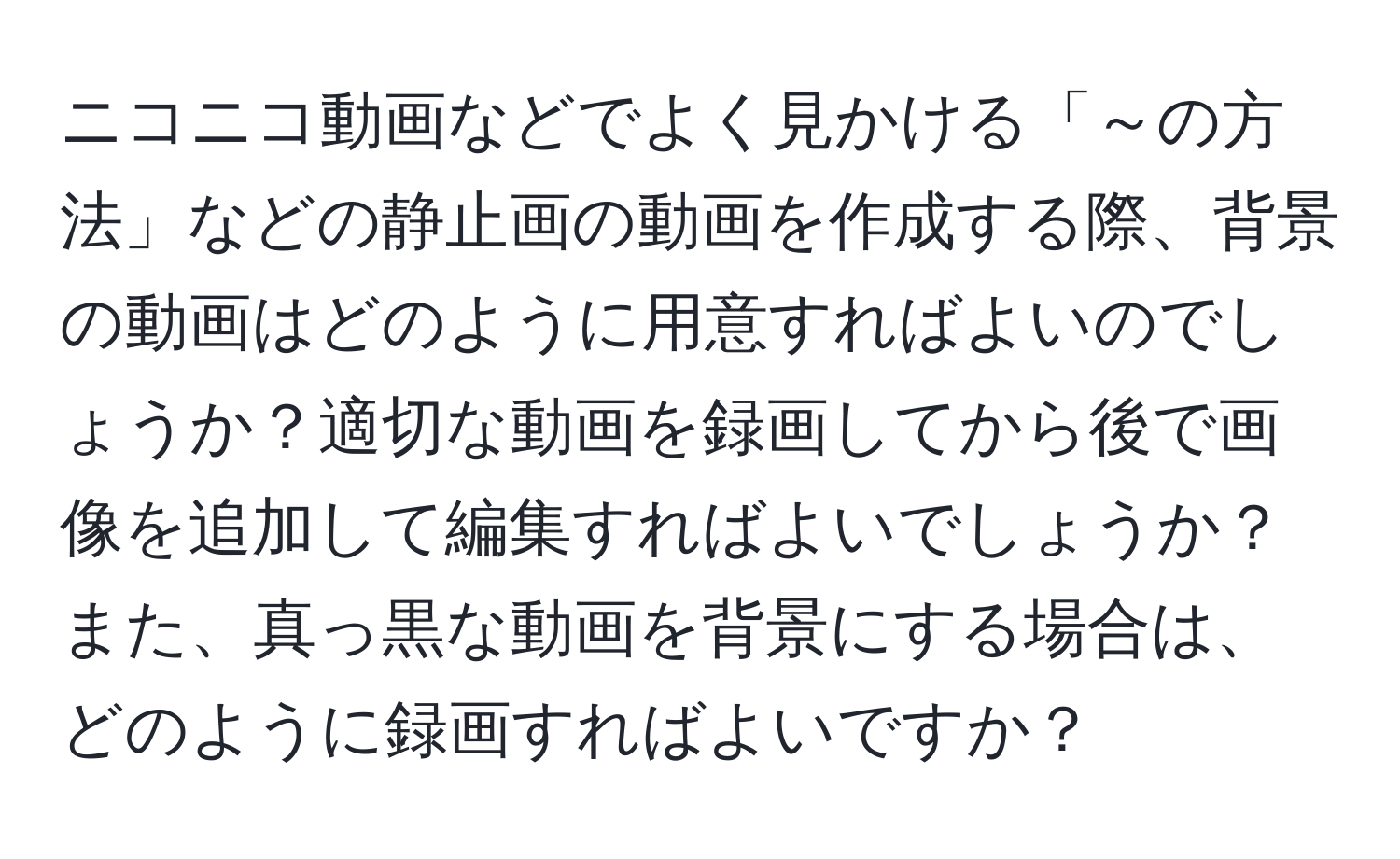 ニコニコ動画などでよく見かける「～の方法」などの静止画の動画を作成する際、背景の動画はどのように用意すればよいのでしょうか？適切な動画を録画してから後で画像を追加して編集すればよいでしょうか？また、真っ黒な動画を背景にする場合は、どのように録画すればよいですか？