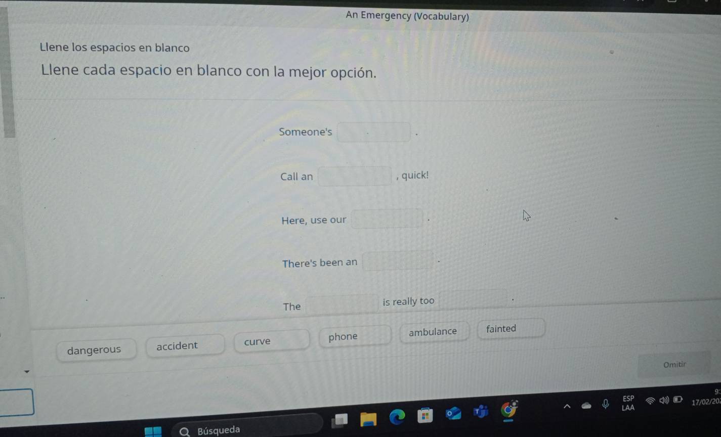 An Emergency (Vocabulary) 
Llene los espacios en blanco 
Llene cada espacio en blanco con la mejor opción. 
Someone's 
Call an , quick! 
Here, use our 
There's been an 
The is really too 
phone 
dangerous accident curve ambulance fainted 
Omitir 
q
17/02/201
Búsqueda