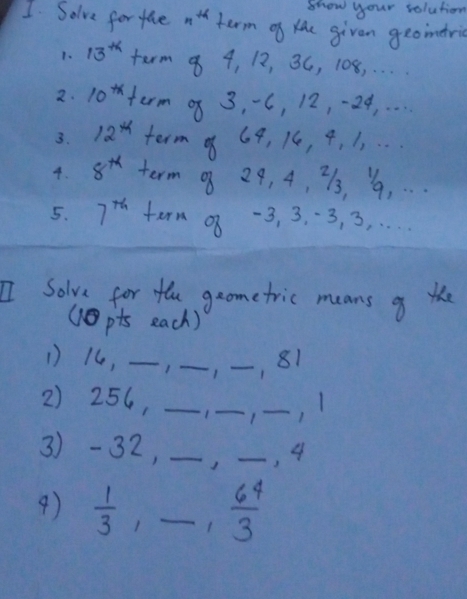 show your solution 
I Solve for tae n^(th) term of lhe given geoindri 
1. 13^(tk) term 8 4, 12, 3C, 108. . . . 
2. 10^(tx) term of 3, C, 12, -24. . . . 
3. 12^(th) term of 69, 16, 4. 1. . .. 
4. 8^(th) term o 29, 4, 7, ", . . 
5. 7^(th) tern of -3, 3. · 3, 3. ... 
I Solve for the geometric means o the 
(pts each) 
1) 14, __1 _, 81
2) 256, _1 _1 _, 1
3) -32, _J _, 4
9)  1/3  _1  6^4/3 