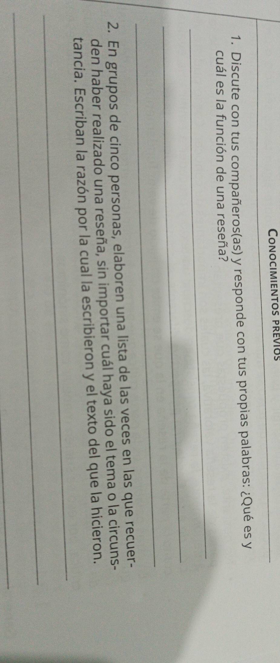 Conocimientos previos 
1. Discute con tus compañeros(as) y responde con tus propias palabras: ¿Qué es y 
cuál es la función de una reseña? 
_ 
_ 
_ 
2. En grupos de cinco personas, elaboren una lista de las veces en las que recuer- 
den haber realizado una reseña, sin importar cuál haya sido el tema o la circuns- 
_ 
tancia. Escriban la razón por la cual la escribieron y el texto del que la hicieron. 
_ 
_