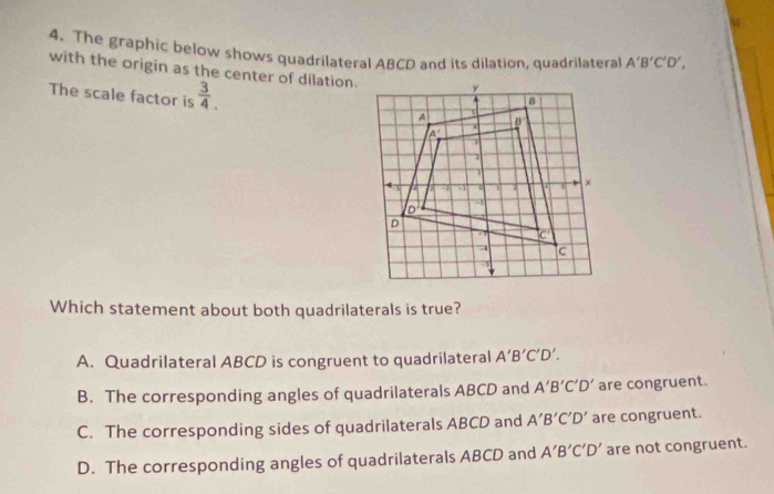 The graphic below shows quadrilateral ABCD and its dilation, quadrilateral A'B'C'D',
with the origin as the center of dilation.
The scale factor is  3/4 .
Which statement about both quadrilaterals is true?
A. Quadrilateral ABCD is congruent to quadrilateral A'B'C'D'.
B. The corresponding angles of quadrilaterals ABCD and A'B'C'D' are congruent.
C. The corresponding sides of quadrilaterals ABCD and A'B'C'D' are congruent.
D. The corresponding angles of quadrilaterals ABCD and A'B'C'D' are not congruent.