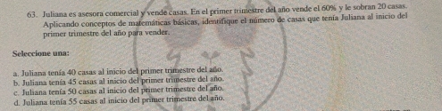 Juliana es asesora comercial y vende casas. En el primer trimestre del año vende el 60% y le sobran 20 casas.
Aplicando conceptos de matemáticas básicas, identifique el número de casas que tenía Juliana al inicio del
primer trimestre del año para vender.
Seleccione una:
a. Juliana tenía 40 casas al inicio del primer trimestre del año
b. Juliana tenía 45 casas al inicio del primer trimestre del año
c. Juliana tenía 50 casas al inicio del primer trimestre del año.
d. Juliana tenía 55 casas al inicio del primer trimestre del año.