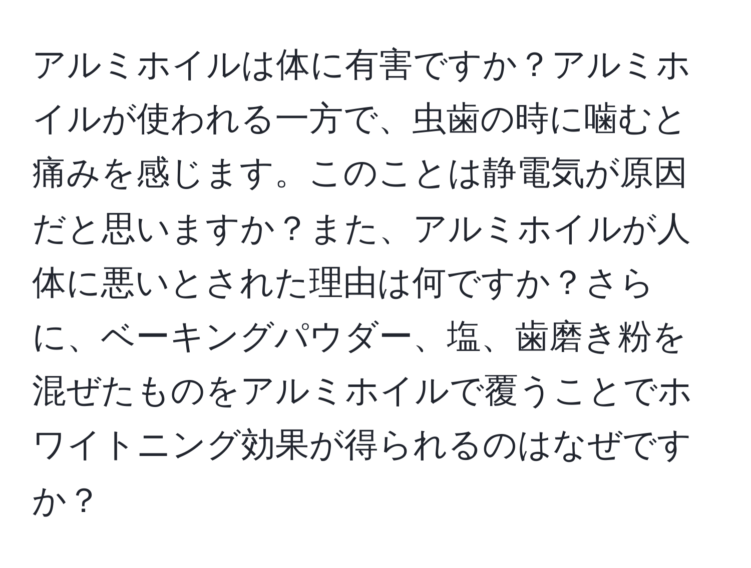 アルミホイルは体に有害ですか？アルミホイルが使われる一方で、虫歯の時に噛むと痛みを感じます。このことは静電気が原因だと思いますか？また、アルミホイルが人体に悪いとされた理由は何ですか？さらに、ベーキングパウダー、塩、歯磨き粉を混ぜたものをアルミホイルで覆うことでホワイトニング効果が得られるのはなぜですか？