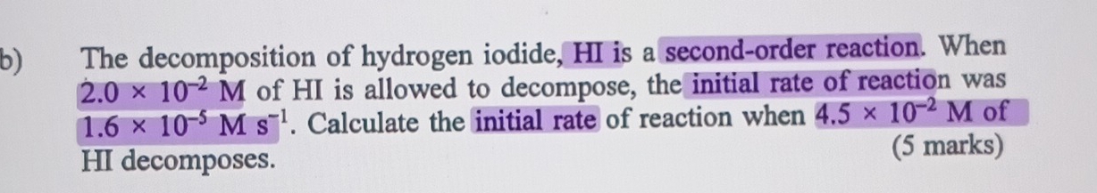 The decomposition of hydrogen iodide, HI is a second-order reaction. When
2.0* 10^(-2)M of HI is allowed to decompose, the initial rate of reaction was
1.6* 10^(-5)Ms^(-1). Calculate the initial rate of reaction when 4.5* 10^(-2)M of 
HI decomposes. (5 marks)