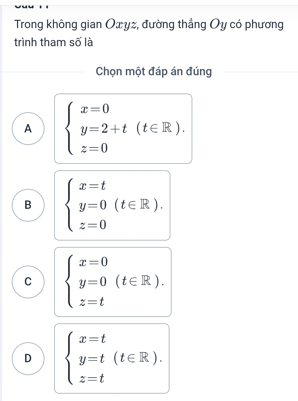 Trong không gian Oxyz, đường thẳng Oy có phương
trình tham số là
Chọn một đáp án đúng
A beginarrayl x=0 y=2+t(t∈ R). z=0endarray.
B beginarrayl x=t y=0 z=0endarray.  (t∈ R).
C beginarrayl x=0 y=0 z=tendarray.  (t∈ R).
D beginarrayl x=t y-t(t∈ R). z=tendarray.