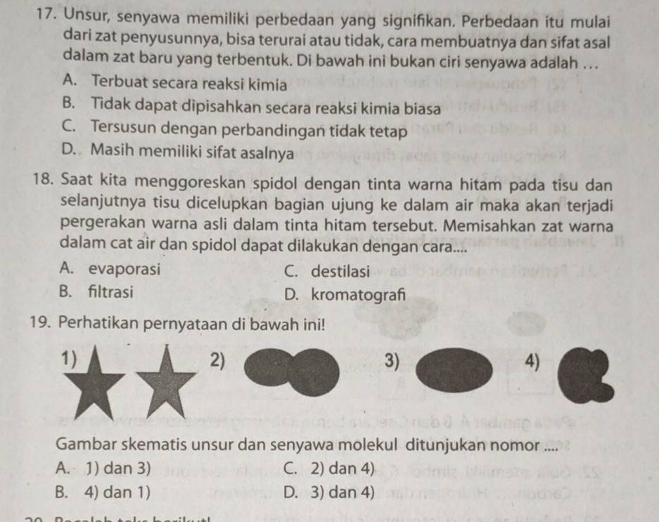 Unsur, senyawa memiliki perbedaan yang signifikan. Perbedaan itu mulai
dari zat penyusunnya, bisa terurai atau tidak, cara membuatnya dan sifat asal
dalam zat baru yang terbentuk. Di bawah ini bukan ciri senyawa adalah ….
A. Terbuat secara reaksi kimia
B. Tidak dapat dipisahkan secara reaksi kimia biasa
C. Tersusun dengan perbandingan tidak tetap
D. Masih memiliki sifat asalnya
18. Saat kita menggoreskan spidol dengan tinta warna hitam pada tisu dan
selanjutnya tisu dicelupkan bagian ujung ke dalam air maka akan terjadi
pergerakan warna asli dalam tinta hitam tersebut. Memisahkan zat warna
dalam cat air dan spidol dapat dilakukan dengan cara....
A. evaporasi C. destilasi
B. filtrasi D. kromatograf
19. Perhatikan pernyataan di bawah ini!
1)
2)
3)
4)
Gambar skematis unsur dan senyawa molekul ditunjukan nomor ....
A. 1) dan 3) C. 2) dan 4)
B. 4) dan 1) D. 3) dan 4)