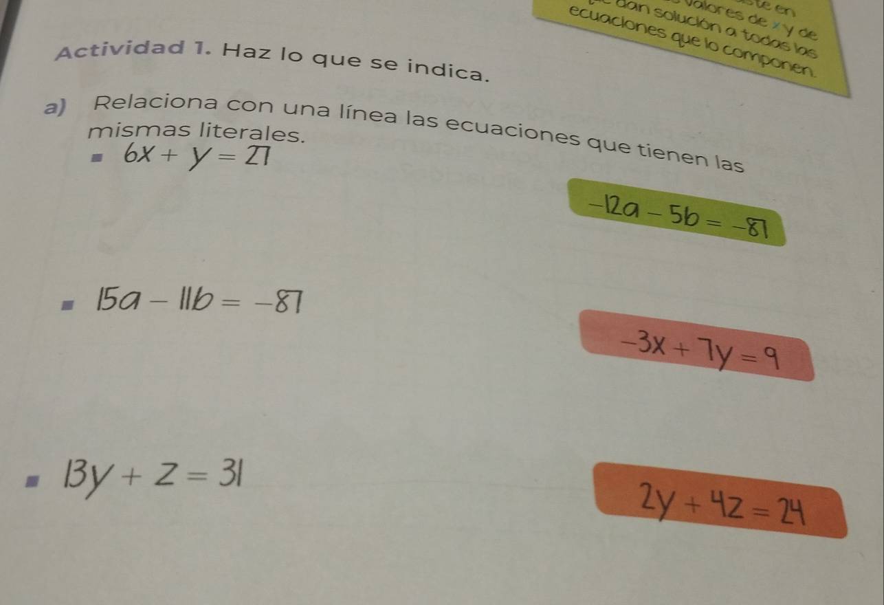 Steen 
Valores de x y de 
dan solución a todas las 
ecuaciones que lo componen 
Actividad 1. Haz lo que se indica. 
a) Relaciona con una línea las ecuaciones que tienen las 
mismas literales.
6x+y=21
-12a-5b=-81
15a-11b=-87
-3x+7y=9
□  |3y+z=3|
2y+4z=24