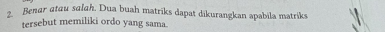 Benar atau salah. Dua buah matriks dapat dikurangkan apabila matriks 
tersebut memiliki ordo yang sama.