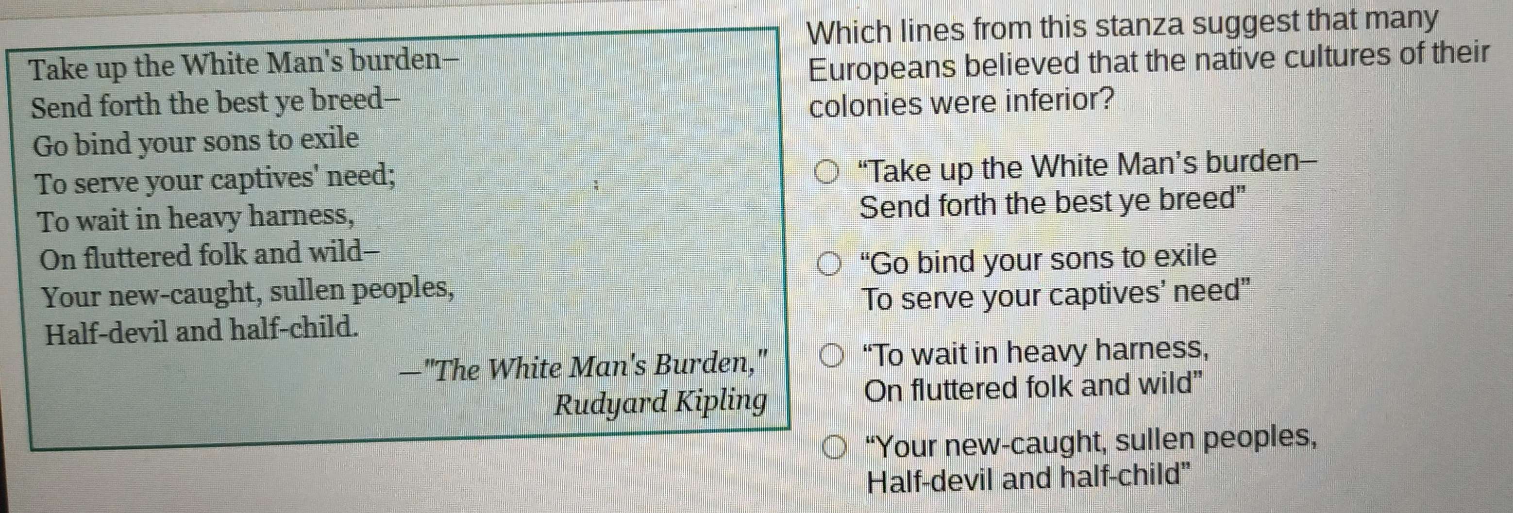 Which lines from this stanza suggest that many
Take up the White Man's burden-
Europeans believed that the native cultures of their
Send forth the best ye breed--
colonies were inferior?
Go bind your sons to exile
To serve your captives' need;
“Take up the White Man’s burden-
To wait in heavy harness, Send forth the best ye breed"
On fluttered folk and wild--
“Go bind your sons to exile
Your new-caught, sullen peoples,
To serve your captives' need”
Half-devil and half-child.
—"The White Man's Burden," “To wait in heavy harness,
Rudyard Kipling
On fluttered folk and wild”
“Your new-caught, sullen peoples,
Half-devil and half-child”