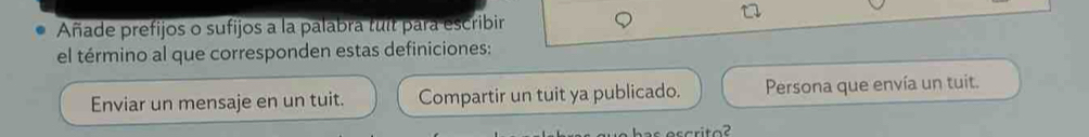 Añade prefijos o sufijos a la palabra tuit para escribir 
el término al que corresponden estas definiciones: 
Enviar un mensaje en un tuit. Compartir un tuit ya publicado. Persona que envía un tuit.