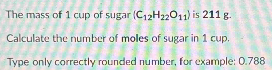 The mass of 1 cup of sugar (C_12H_22O_11) is 211 g. 
Calculate the number of moles of sugar in 1 cup. 
Type only correctly rounded number, for example: 0.788