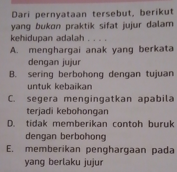 Dari pernyataan tersebut, berikut
yang bukɑn praktik sifat jujur dalam
kehidupan adalah . . . .
A. menghargai anak yang berkata
dengan jujur
B. sering berbohong dengan tujuan
untuk kebaikan
C. segera mengingatkan apabila
terjadi kebohongan
D. tidak memberikan contoh buruk
dengan berbohong
E. memberikan penghargaan pada
yang berlaku jujur