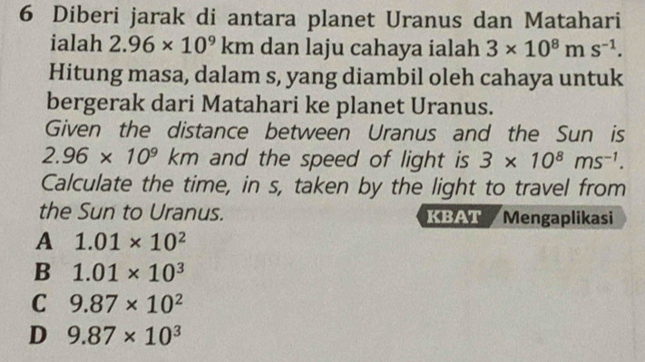 Diberi jarak di antara planet Uranus dan Matahari
ialah 2.96* 10^9 kn n dan laju cahaya ialah 3* 10^8ms^(-1). 
Hitung masa, dalam s, yang diambil oleh cahaya untuk
bergerak dari Matahari ke planet Uranus.
Given the distance between Uranus and the Sun is
2.96* 10^9km and the speed of light is 3* 10^8ms^(-1). 
Calculate the time, in s, taken by the light to travel from
the Sun to Uranus. KBAT Mengaplikasi
A 1.01* 10^2
B 1.01* 10^3
C 9.87* 10^2
D 9.87* 10^3