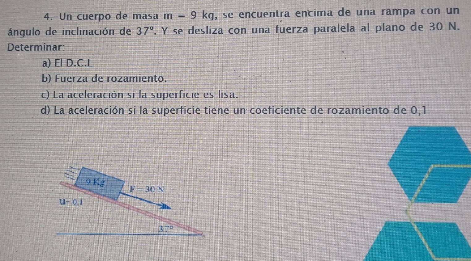 4.-Un cuerpo de masa m=9kg , se encuentra encima de una rampa con un 
ángulo de inclinación de 37°. Y se desliza con una fuerza paralela al plano de 30 N. 
Determinar: 
a) El D.C.L 
b) Fuerza de rozamiento. 
c) La aceleración si la superficie es lisa. 
d) La aceleración si la superficie tiene un coeficiente de rozamiento de 0,1
9Kg
F=30N
U=0,1
37°