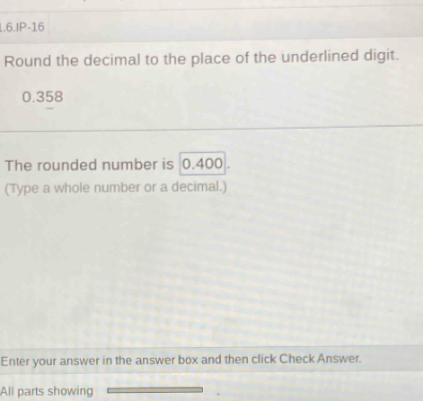 1.6.IP-16 
Round the decimal to the place of the underlined digit.
0.358
The rounded number is ; 0.400. 
(Type a whole number or a decimal.) 
Enter your answer in the answer box and then click Check Answer. 
All parts showing