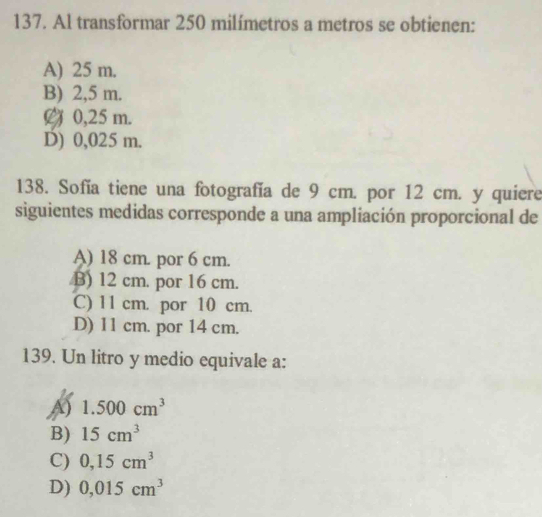 Al transformar 250 milímetros a metros se obtienen:
A) 25 m.
B) 2,5 m.
0,25 m.
D) 0,025 m.
138. Sofía tiene una fotografía de 9 cm. por 12 cm. y quiere
siguientes medidas corresponde a una ampliación proporcional de
A) 18 cm. por 6 cm.
B) 12 cm. por 16 cm.
C) 11 cm. por 10 cm.
D) 11 cm. por 14 cm.
139. Un litro y medio equivale a:
A) 1.500cm^3
B) 15cm^3
C) 0,15cm^3
D) 0,015cm^3