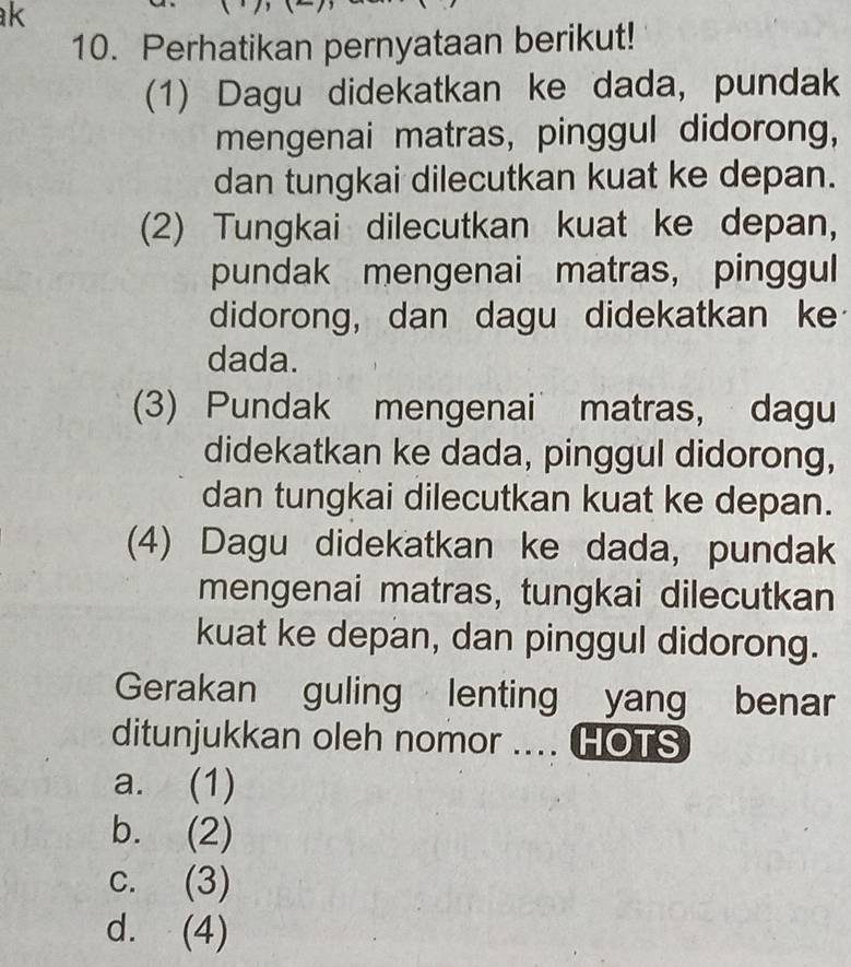 Perhatikan pernyataan berikut!
(1) Dagu didekatkan ke dada, pundak
mengenai matras, pinggul didorong,
dan tungkai dilecutkan kuat ke depan.
(2) Tungkai dilecutkan kuat ke depan,
pundak mengenai matras, pinggul
didorong, dan dagu didekatkan ke
dada.
(3) Pundak mengenai matras, dagu
didekatkan ke dada, pinggul didorong,
dan tungkai dilecutkan kuat ke depan.
(4) Dagu didekatkan ke dada, pundak
mengenai matras, tungkai dilecutkan
kuat ke depan, dan pinggul didorong.
Gerakan guling lenting yang benar
ditunjukkan oleh nomor .... HOTS
a. (1)
b. (2)
c. (3)
d. (4)