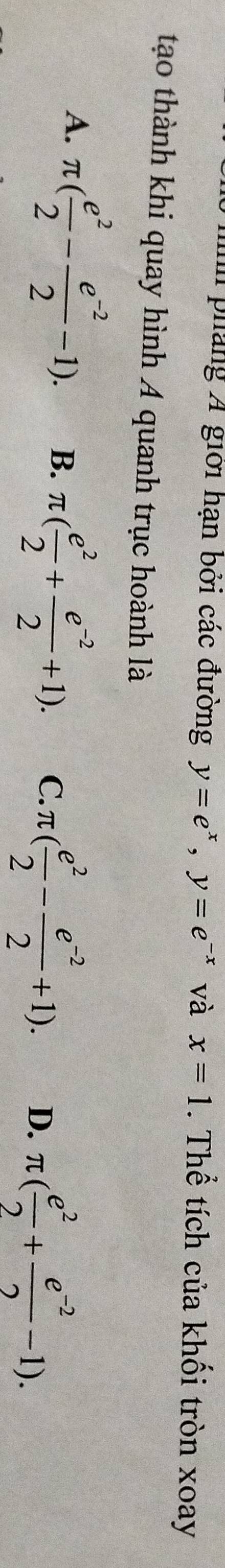 ih pháng A giới hạn bởi các đường y=e^x, y=e^(-x) và x=1. Thể tích của khối tròn xoay
tạo thành khi quay hình A quanh trục hoành là
A. π ( e^2/2 - (e^(-2))/2 -1). B. π ( e^2/2 + (e^(-2))/2 +1). C. π ( e^2/2 - (e^(-2))/2 +1). D. π ( e^2/2 + (e^(-2))/2 -1).