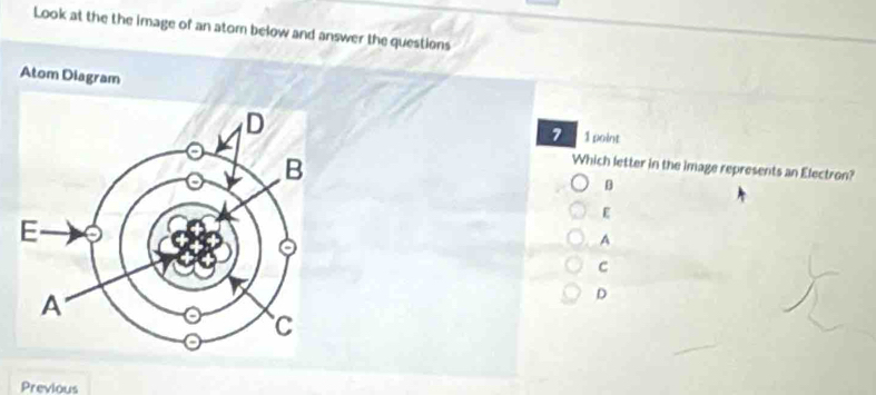 Look at the the image of an atom below and answer the questions
Atom Diagram
7 1 point
Which letter in the image represents an Electron?
B
E
A
C
D
Previous