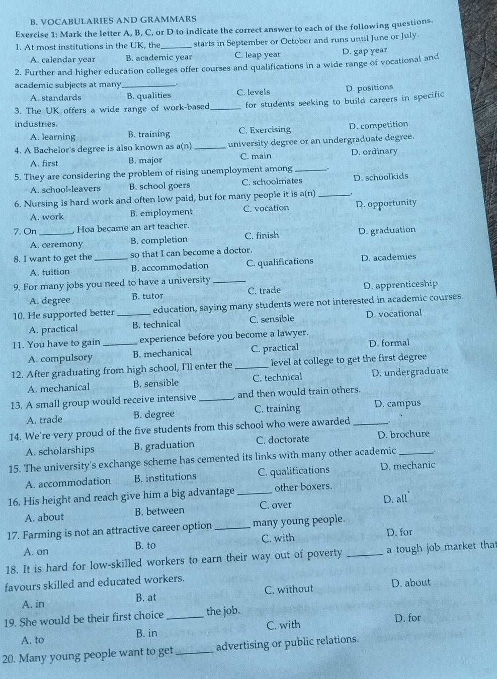 VOCABULARIES AND GRAMMARS
Exercise 1: Mark the letter A, B, C, or D to indicate the correct answer to each of the following questions.
1. At most institutions in the UK, the _starts in September or October and runs until June or July.
A. calendar year B. academic year C. leap year D. gap year
2. Further and higher education colleges offer courses and qualifications in a wide range of vocational and
academic subjects at many __.
A. standards B. qualities C. levels
D. positions
3. The UK offers a wide range of work-based _for students seeking to build careers in specific
industries.
A. learning B. training C. Exercising D. competition
4. A Bachelor's degree is also known as a(n) _university degree or an undergraduate degree.
A. first B. major C. main
D. ordinary
5. They are considering the problem of rising unemployment among __.
A. school-leavers B. school goers C. schoolmates D. schoolkids
6. Nursing is hard work and often low paid, but for many people it is a(n)_
A. work B. employment C. vocation D. opportunity
7. On _ Hoa became an art teacher.
A. ceremony B. completion C. finish D. graduation
8. I want to get the _so that I can become a doctor.
A. tuition B. accommodation C. qualifications D. academies
9. For many jobs you need to have a university_
A. degree B. tutor C. trade D. apprenticeship
10. He supported better_ education, saying many students were not interested in academic courses.
A. practical B. technical C. sensible D. vocational
11. You have to gain_ experience before you become a lawyer.
A. compulsory B. mechanical C. practical
D. formal
12. After graduating from high school, I'll enter the _level at college to get the first degree
A. mechanical B. sensible C. technical D. undergraduate
13. A small group would receive intensive _ and then would train others.
A. trade B. degree C. training D. campus
14. We're very proud of the five students from this school who were awarded_
A. scholarships B. graduation C. doctorate D. brochure
15. The university's exchange scheme has cemented its links with many other academic_
A. accommodation B. institutions C. qualifications D. mechanic
16. His height and reach give him a big advantage_ other boxers.
D. all`
A. about B. between C. over
17. Farming is not an attractive career option _many young people.
C. with D. for
A. on B. to
18. It is hard for low-skilled workers to earn their way out of poverty _a tough job market that
favours skilled and educated workers.
A. in B. at C. without
D. about
19. She would be their first choice _the job.
B. in C. with
D. for
A. to
20. Many young people want to get _advertising or public relations.