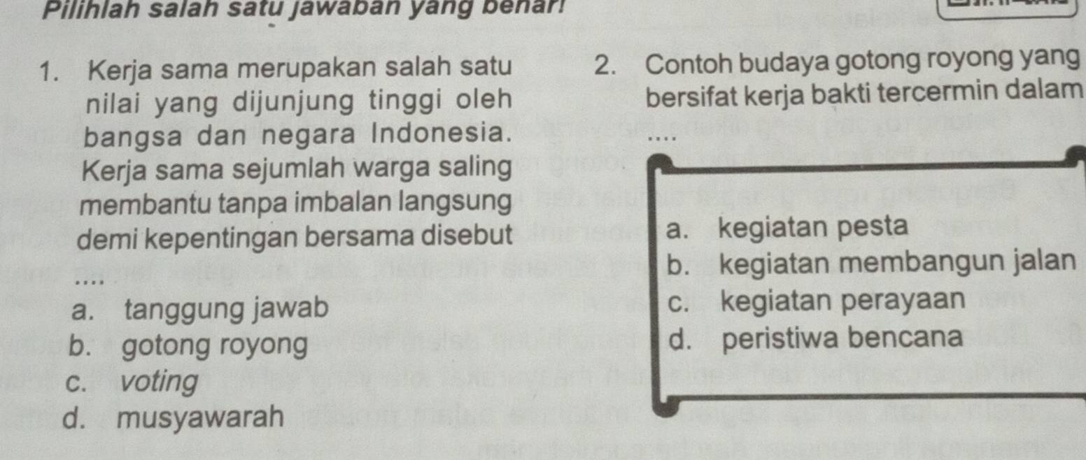 Pilihlah salah satu jawaban yang benar!
1. Kerja sama merupakan salah satu 2. Contoh budaya gotong royong yang
nilai yang dijunjung tinggi oleh bersifat kerja bakti tercermin dalam
bangsa dan negara Indonesia.
. . . .
Kerja sama sejumlah warga saling
membantu tanpa imbalan langsung
demi kepentingan bersama disebut a. kegiatan pesta
b. kegiatan membangun jalan
. ..
a. tanggung jawab c. kegiatan perayaan
b. gotong royong d. peristiwa bencana
c. voting
d. musyawarah