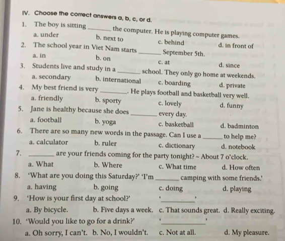 [V. Choose the correct answers a, b, c, or d.
1. The boy is sitting_ the computer. He is playing computer games.
a. under
b. next to c. behind d. in front of
2. The school year in Viet Nam starts _September 5th.
a. in b. on c. at d. since
3. Students live and study in a _school. They only go home at weekends.
a. secondary b. international c. boarding d. private
4. My best friend is very_ . He plays football and basketball very well.
a. friendly b. sporty c. lovely d. funny
5. Jane is healthy because she does _every day.
a. football b. yoga c. basketball d. badminton
6. There are so many new words in the passage. Can I use a _to help me?
a. calculator b. ruler c. dictionary d. notebook
7. _are your friends coming for the party tonight? ~ About 7 o’clock.
a. What b. Where c. What time d. How often
8. ‘What are you doing this Saturday?’ ‘I’m _camping with some friends.'
a. having b. going c. doing d. playing
9. ‘How is your first day at school?’ ‘_ '
a. By bicycle. b. Five days a week. c. That sounds great. d. Really exciting.
10. ‘Would you like to go for a drink?’ ‘_ 、
a. Oh sorry, I can’t. b. No, I wouldn’t. c. Not at all. d. My pleasure.