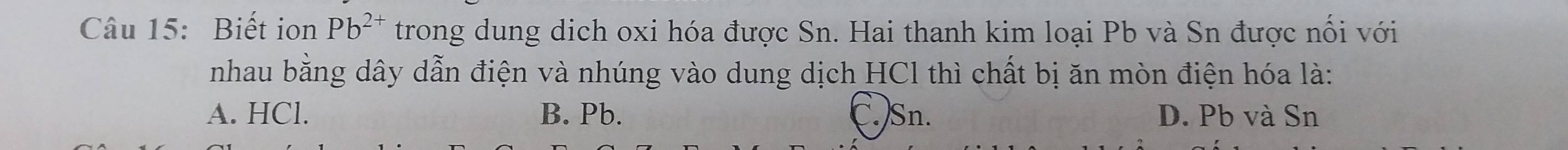 Biết ion Pb^(2+) trong dung dịch oxi hóa được Sn. Hai thanh kim loại Pb và Sn được nổi với
nhau bằng dây dẫn điện và nhúng vào dung dịch HCl thì chất bị ăn mòn điện hóa là:
A. HCl. B. Pb. C.) Sn. D. Pb và Sn
