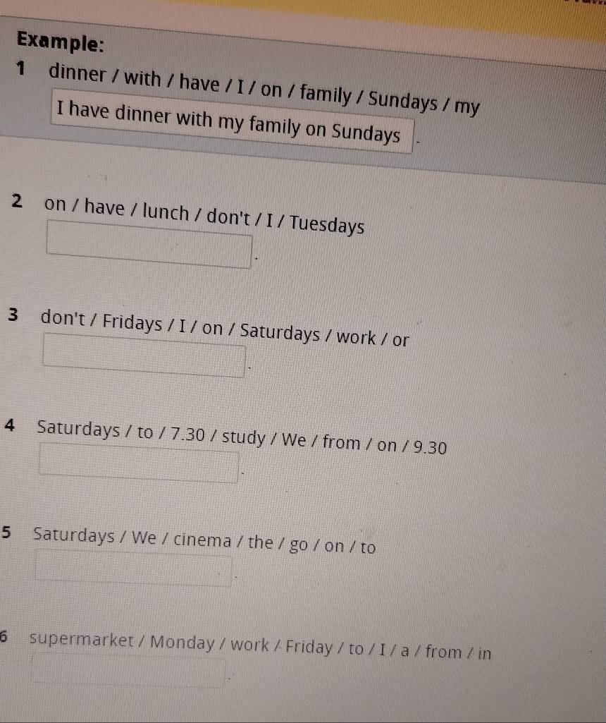 Example: 
1 dinner / with / have / I / on / family / Sundays / my 
I have dinner with my family on Sundays 
2 on / have / lunch / don't / I / Tuesdays 
3 don't / Fridays / I / on / Saturdays / work / or 
4 Saturdays / to / 7.30 / study / We / from / on / 9.30 
5 Saturdays / We / cinema / the / go / on / to 
6 supermarket / Monday / work / Friday / to / I / a / from / in