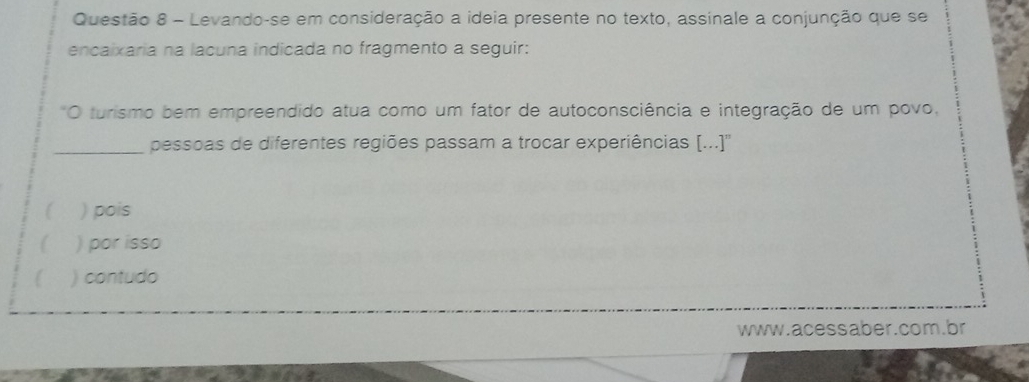 Levando-se em consideração a ideia presente no texto, assinale a conjunção que se
encaixaria na lacuna indicada no fragmento a seguir:
*O turismo bem empreendido atua como um fator de autoconsciência e integração de um povo,
_pessoas de diferentes regiões passam a trocar experiências [...)''
) pois
 ) por isso
) contudo
www.acessaber.com.br