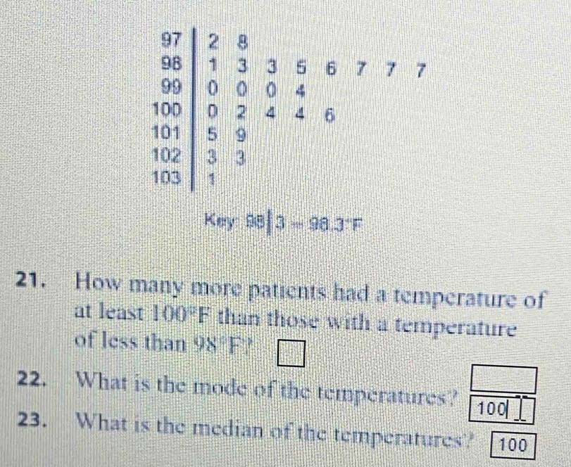 =. 3 5 6 7 7 7

beginbmatrix 8 9endbmatrix 。 0 4
W
D D 2. 4 4 6
1
01 5 9
02. 3 3
03 1
Key 98|3=98.3°F
21. How many more patients had a temperature of 
at least 100°F than those with a temperature 
of less than 98°F □ 
22. What is the mode of the temperatures? 100
23. What is the median of the temperatures? 100